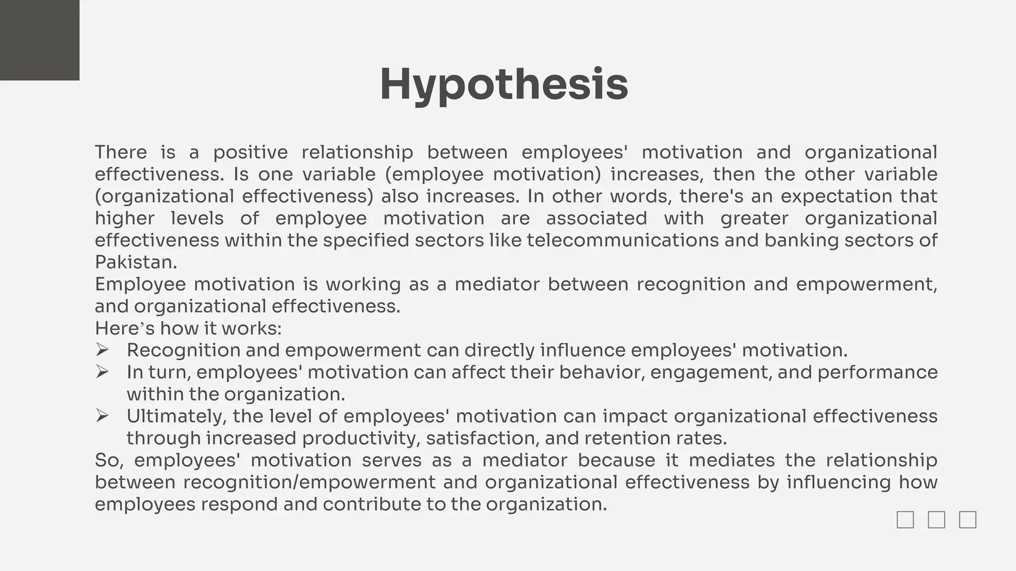 Hypothesis
There is a positive relationship between employees' motivation and organizational
effectiveness. Is one variable (employee motivation) increases, then the other variable
(organizational effectiveness) also increases. In other words, there's an expectation that
higher levels of employee motivation are associated with greater organizational
effectiveness within the specified sectors like telecommunications and banking sectors of
Pakistan.
Employee motivation is working as a mediator between recognition and empowerment,
and organizational effectiveness.
Here’s how it works:
 Recognition and empowerment can directly influence employees' motivation.
 In turn, employees' motivation can affect their behavior, engagement, and performance
within the organization.
 Ultimately, the level of employees' motivation can impact organizational effectiveness
through increased productivity, satisfaction, and retention rates.
So, employees' motivation serves as a mediator because it mediates the relationship
between recognition/empowerment and organizational effectiveness by influencing how
employees respond and contribute to the organization.
 