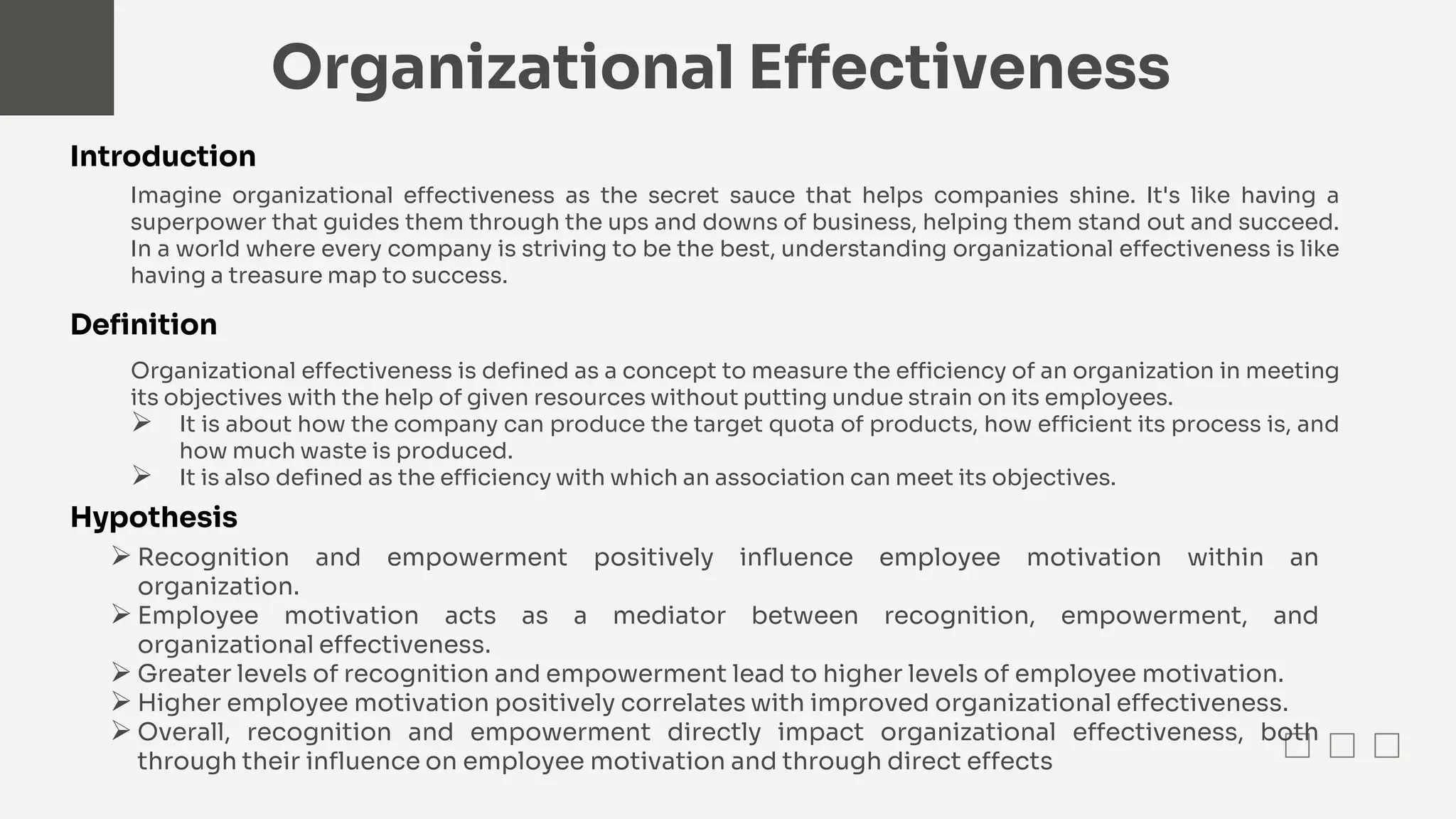 Organizational Effectiveness
Imagine organizational effectiveness as the secret sauce that helps companies shine. It's like having a
superpower that guides them through the ups and downs of business, helping them stand out and succeed.
In a world where every company is striving to be the best, understanding organizational effectiveness is like
having a treasure map to success.
Introduction
Definition
Organizational effectiveness is defined as a concept to measure the efficiency of an organization in meeting
its objectives with the help of given resources without putting undue strain on its employees.
 It is about how the company can produce the target quota of products, how efficient its process is, and
how much waste is produced.
 It is also defined as the efficiency with which an association can meet its objectives.
Hypothesis
 Recognition and empowerment positively influence employee motivation within an
organization.
 Employee motivation acts as a mediator between recognition, empowerment, and
organizational effectiveness.
 Greater levels of recognition and empowerment lead to higher levels of employee motivation.
 Higher employee motivation positively correlates with improved organizational effectiveness.
 Overall, recognition and empowerment directly impact organizational effectiveness, both
through their influence on employee motivation and through direct effects
 