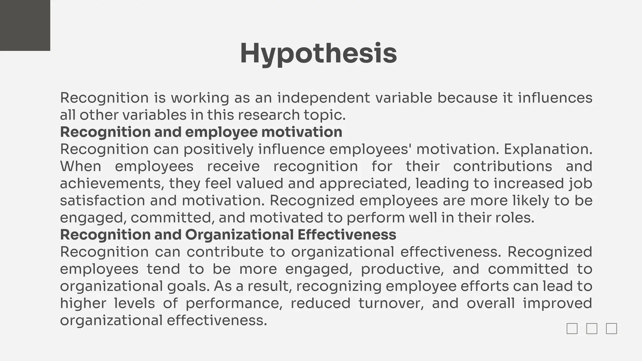 Hypothesis
Recognition is working as an independent variable because it influences
all other variables in this research topic.
Recognition and employee motivation
Recognition can positively influence employees' motivation. Explanation.
When employees receive recognition for their contributions and
achievements, they feel valued and appreciated, leading to increased job
satisfaction and motivation. Recognized employees are more likely to be
engaged, committed, and motivated to perform well in their roles.
Recognition and Organizational Effectiveness
Recognition can contribute to organizational effectiveness. Recognized
employees tend to be more engaged, productive, and committed to
organizational goals. As a result, recognizing employee efforts can lead to
higher levels of performance, reduced turnover, and overall improved
organizational effectiveness.
 