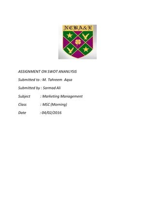 ASSIGNMENT ON SWOT ANANLYSIS
Submitted to : M. Tahreem Aqsa
Submitted by : Sarmad Ali
Subject : Marketing Management
Class : MSC (Morning)
Date : 04/02/2016
 