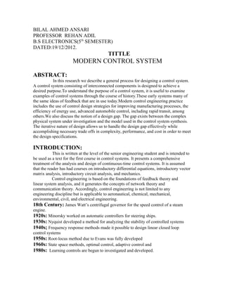 BILAL AHMED ANSARI
PROFESSOR REHAN ADIL
B.S ELECTRONICS(5th SEMESTER)
DATED:19/12/2012.
                                            TITTLE
                       MODERN CONTROL SYSTEM

ABSTRACT:
            In this research we describe a general process for designing a control system.
A control system consisting of interconnected components is designed to achieve a
desired purpose.To understand the purpose of a control system, it is useful to examine
examples of control systems through the course of history.These early systems many of
the same ideas of feedback that are in use today.Modern control engineering practice
includes the use of control design strategies for improving manufacturing processes, the
efficiency of energy use, advanced automobile control, including rapid transit, among
others.We also discuss the notion of a design gap. The gap exists between the complex
physical system under investigation and the model used in the control system synthesis.
The iterative nature of design allows us to handle the design gap effectively while
accomplishing necessary trade offs in complexity, performance, and cost in order to meet
the design specifications.

INTRODUCTION:
            This is written at the level of the senior engineering student and is intended to
be used as a text for the first course in control systems. It presents a comprehensive
treatment of the analysis and design of continuous-time control systems. It is assumed
that the reader has had courses on introductory differential equations, introductory vector
matrix analysis, introductory circuit analysis, and mechanics.
            Control engineering is based on the foundations of feedback theory and
linear system analysis, and it generates the concepts of network theory and
communication theory. Accordingly, control engineering is not limited to any
engineering discipline but is applicable to aeronautical, chemical, mechanical,
environmental, civil, and electrical engineering.
18th Century: James Watt’s centrifugal governor for the speed control of a steam
engine.
1920s: Minorsky worked on automatic controllers for steering ships.
1930s: Nyquist developed a method for analyzing the stability of controlled systems
1940s; Frequency response methods made it possible to design linear closed loop
control systems
1950s: Root-locus method due to Evans was fully developed
1960s: State space methods, optimal control, adaptive control and
1980s: Learning controls are begun to investigated and developed.
 