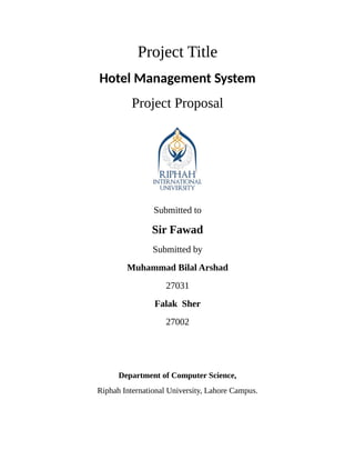Project Title
Hotel Management System
Project Proposal
Submitted to
Sir Fawad
Submitted by
Muhammad Bilal Arshad
27031
Falak Sher
27002
Department of Computer Science,
Riphah International University, Lahore Campus.
 