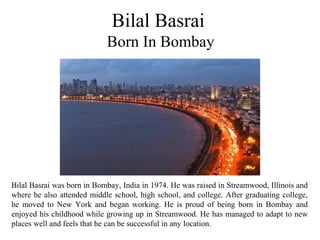 Bilal Basrai
Born In Bombay
Bilal Basrai was born in Bombay, India in 1974. He was raised in Streamwood, Illinois and
where he also attended middle school, high school, and college. After graduating college,
he moved to New York and began working. He is proud of being born in Bombay and
enjoyed his childhood while growing up in Streamwood. He has managed to adapt to new
places well and feels that he can be successful in any location.
 