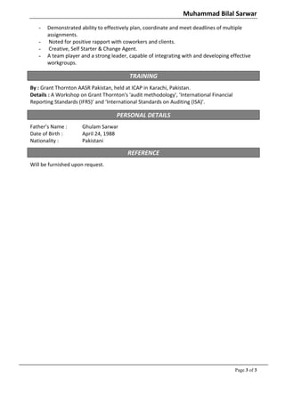 Muhammad Bilal Sarwar
   -   Demonstrated ability to effectively plan, coordinate and meet deadlines of multiple
       assignments.
   -   Noted for positive rapport with coworkers and clients.
   -   Creative, Self Starter & Change Agent.
   -   A team player and a strong leader, capable of integrating with and developing effective
       workgroups.

                                          TRAINING
By : Grant Thornton AASR Pakistan, held at ICAP in Karachi, Pakistan.
Details : A Workshop on Grant Thornton's 'audit methodology', ‘International Financial
Reporting Standards (IFRS)’ and ‘International Standards on Auditing (ISA)’.

                                    PERSONAL DETAILS
Father’s Name :       Ghulam Sarwar
Date of Birth :       April 24, 1988
Nationality :         Pakistani

                                         REFERENCE
Will be furnished upon request.




                                                                                         Page 3 of 3
 