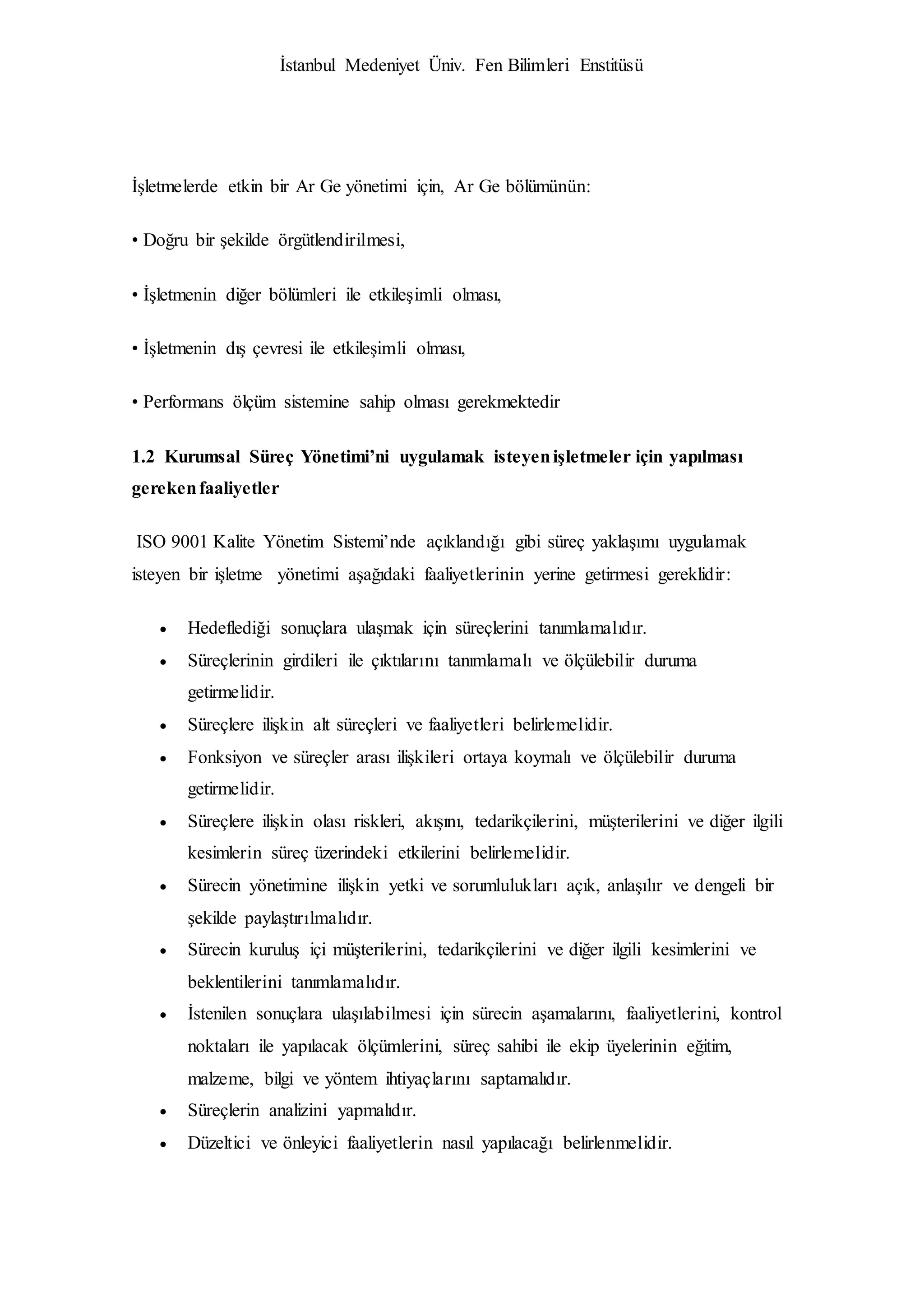 İstanbul Medeniyet Üniv. Fen Bilimleri Enstitüsü
İşletmelerde etkin bir Ar Ge yönetimi için, Ar Ge bölümünün:
• Doğru bir şekilde örgütlendirilmesi,
• İşletmenin diğer bölümleri ile etkileşimli olması,
• İşletmenin dış çevresi ile etkileşimli olması,
• Performans ölçüm sistemine sahip olması gerekmektedir
1.2 Kurumsal Süreç Yönetimi’ni uygulamak isteyenişletmeler için yapılması
gerekenfaaliyetler
ISO 9001 Kalite Yönetim Sistemi’nde açıklandığı gibi süreç yaklaşımı uygulamak
isteyen bir işletme yönetimi aşağıdaki faaliyetlerinin yerine getirmesi gereklidir:
 Hedeflediği sonuçlara ulaşmak için süreçlerini tanımlamalıdır.
 Süreçlerinin girdileri ile çıktılarını tanımlamalı ve ölçülebilir duruma
getirmelidir.
 Süreçlere ilişkin alt süreçleri ve faaliyetleri belirlemelidir.
 Fonksiyon ve süreçler arası ilişkileri ortaya koymalı ve ölçülebilir duruma
getirmelidir.
 Süreçlere ilişkin olası riskleri, akışını, tedarikçilerini, müşterilerini ve diğer ilgili
kesimlerin süreç üzerindeki etkilerini belirlemelidir.
 Sürecin yönetimine ilişkin yetki ve sorumlulukları açık, anlaşılır ve dengeli bir
şekilde paylaştırılmalıdır.
 Sürecin kuruluş içi müşterilerini, tedarikçilerini ve diğer ilgili kesimlerini ve
beklentilerini tanımlamalıdır.
 İstenilen sonuçlara ulaşılabilmesi için sürecin aşamalarını, faaliyetlerini, kontrol
noktaları ile yapılacak ölçümlerini, süreç sahibi ile ekip üyelerinin eğitim,
malzeme, bilgi ve yöntem ihtiyaçlarını saptamalıdır.
 Süreçlerin analizini yapmalıdır.
 Düzeltici ve önleyici faaliyetlerin nasıl yapılacağı belirlenmelidir.
 
