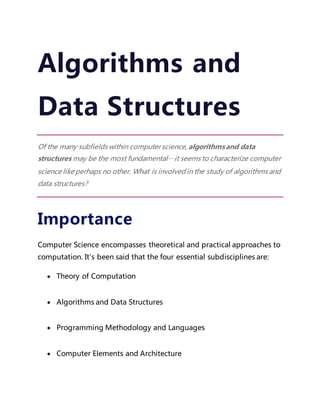 Algorithms and
Data Structures
Of the many subfields within computerscience, algorithmsand data
structures may be the most fundamental—it seems to characterize computer
science like perhaps no other. What is involved in the study of algorithms and
data structures?
Importance
Computer Science encompasses theoretical and practical approaches to
computation. It's been said that the four essential subdisciplines are:
 Theory of Computation
 Algorithms and Data Structures
 Programming Methodology and Languages
 Computer Elements and Architecture
 