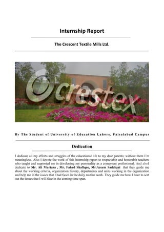 Internship Report
The Crescent Textile Mills Ltd.
By The St u d e n t of Un i ve r s i t y of Edu c at i on Lah o re , Fai s al ab ad Cam p u s
Dedication
I dedicate all my efforts and struggles of the educational life to my dear parents; without them I’m
meaningless. Also I devote the work of this internship report to respectable and honorable teachers
who taught and supported me in developing my personality as a competent professional. And alsoI
dedicate to Mr. Ali Murtaza , Mr. Fahad Shafique, Mr.Azeem Saddiqui that they guide me
about the working criteria, organization history, departments and units working in the organization
and help me in the issues that I had faced in the daily routine work. They guide me how I have to sort
out the issues that I will face in the coming time span.
 