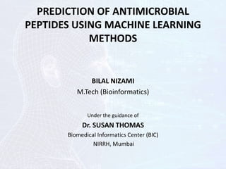 PREDICTION OF ANTIMICROBIAL
PEPTIDES USING MACHINE LEARNING
METHODS
BILAL NIZAMI
M.Tech (Bioinformatics)
Under the guidance of
Dr. SUSAN THOMAS
Biomedical Informatics Center (BIC)
NIRRH, Mumbai
 