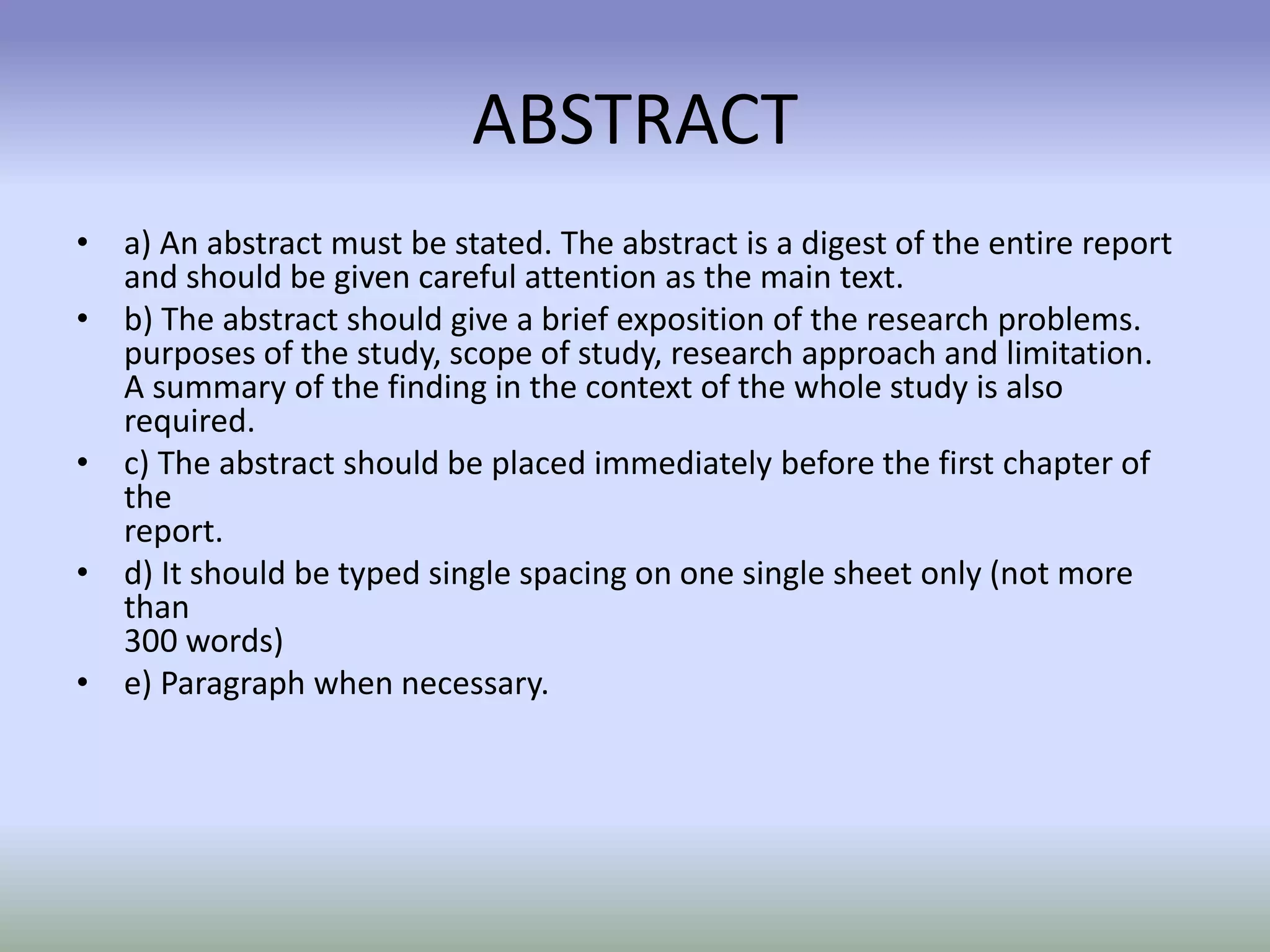 ABSTRACT
• a) An abstract must be stated. The abstract is a digest of the entire report
and should be given careful attention as the main text.
• b) The abstract should give a brief exposition of the research problems.
purposes of the study, scope of study, research approach and limitation.
A summary of the finding in the context of the whole study is also
required.
• c) The abstract should be placed immediately before the first chapter of
the
report.
• d) It should be typed single spacing on one single sheet only (not more
than
300 words)
• e) Paragraph when necessary.
 