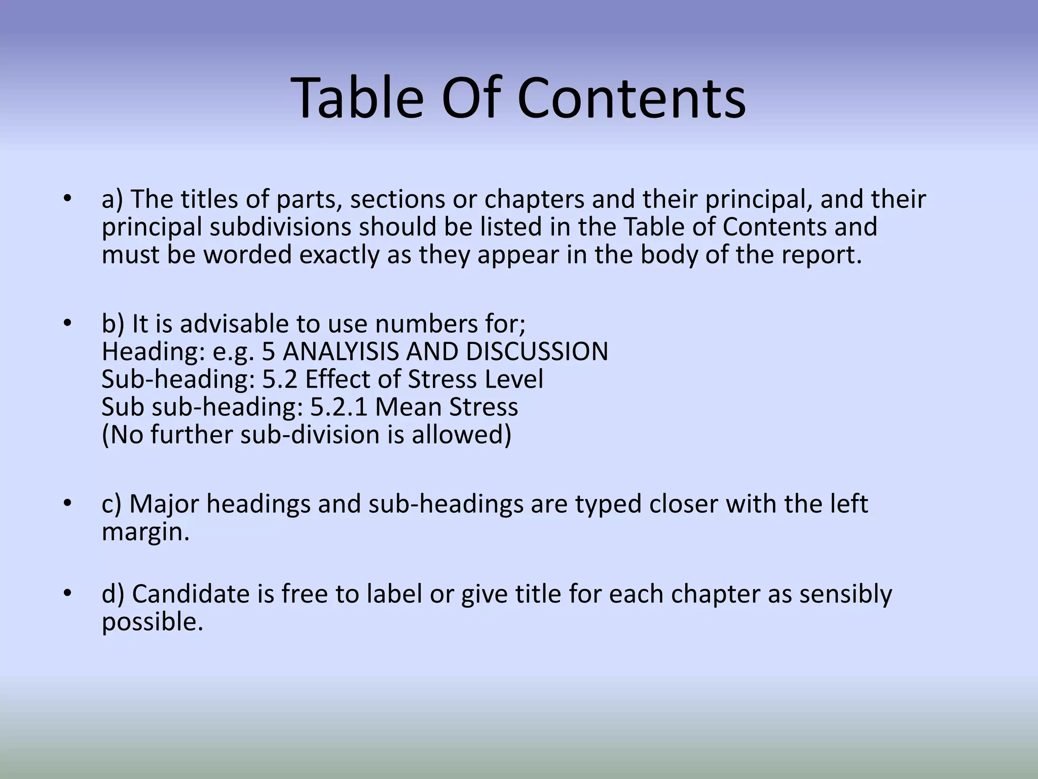 Table Of Contents
• a) The titles of parts, sections or chapters and their principal, and their
principal subdivisions should be listed in the Table of Contents and
must be worded exactly as they appear in the body of the report.
• b) It is advisable to use numbers for;
Heading: e.g. 5 ANALYISIS AND DISCUSSION
Sub-heading: 5.2 Effect of Stress Level
Sub sub-heading: 5.2.1 Mean Stress
(No further sub-division is allowed)
• c) Major headings and sub-headings are typed closer with the left
margin.
• d) Candidate is free to label or give title for each chapter as sensibly
possible.
 