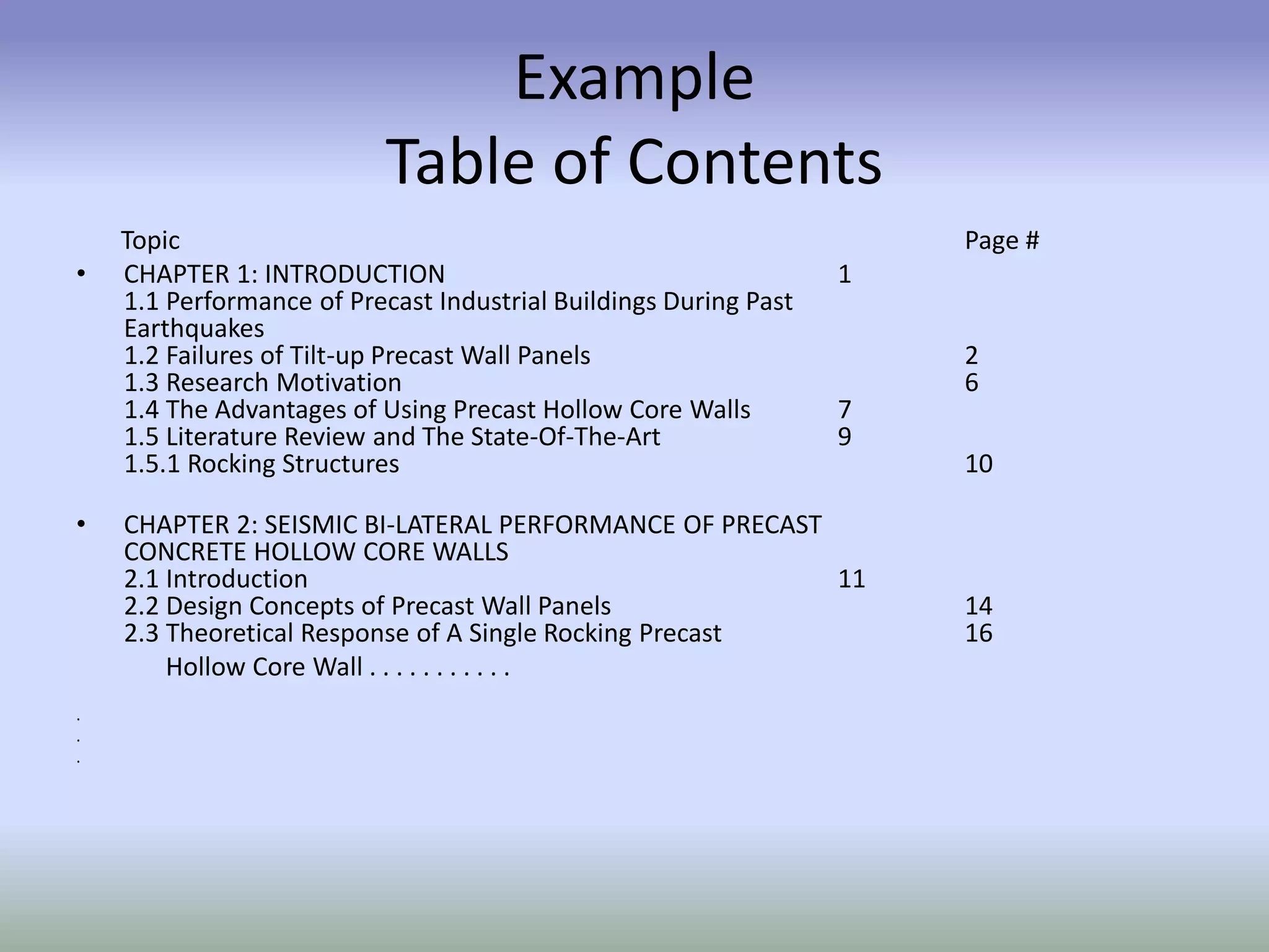 Example
Table of Contents
Topic Page #
• CHAPTER 1: INTRODUCTION 1
1.1 Performance of Precast Industrial Buildings During Past
Earthquakes
1.2 Failures of Tilt-up Precast Wall Panels 2
1.3 Research Motivation 6
1.4 The Advantages of Using Precast Hollow Core Walls 7
1.5 Literature Review and The State-Of-The-Art 9
1.5.1 Rocking Structures 10
• CHAPTER 2: SEISMIC BI-LATERAL PERFORMANCE OF PRECAST
CONCRETE HOLLOW CORE WALLS
2.1 Introduction 11
2.2 Design Concepts of Precast Wall Panels 14
2.3 Theoretical Response of A Single Rocking Precast 16
Hollow Core Wall . . . . . . . . . . .
.
.
.
 