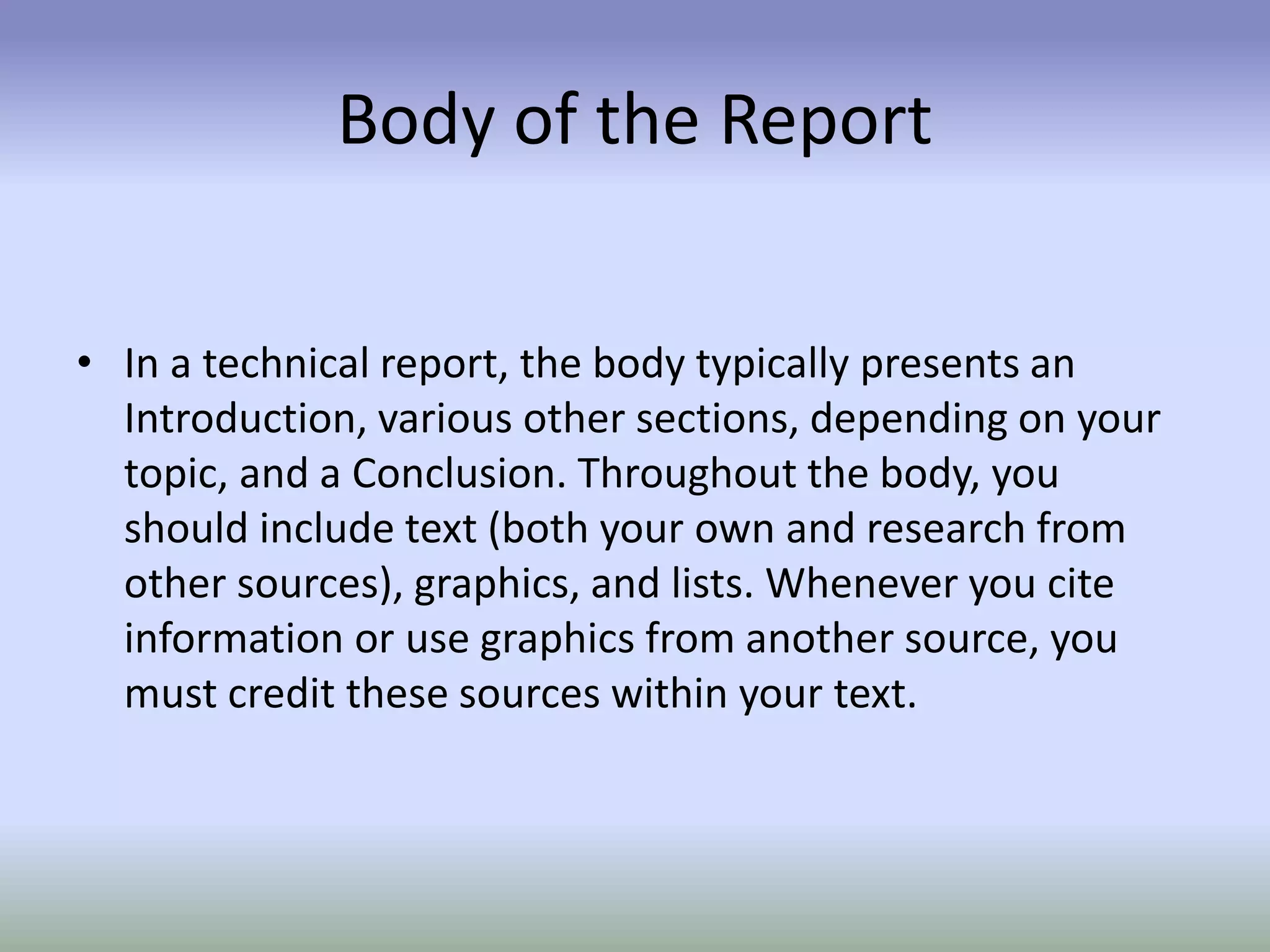Body of the Report
• In a technical report, the body typically presents an
Introduction, various other sections, depending on your
topic, and a Conclusion. Throughout the body, you
should include text (both your own and research from
other sources), graphics, and lists. Whenever you cite
information or use graphics from another source, you
must credit these sources within your text.
 