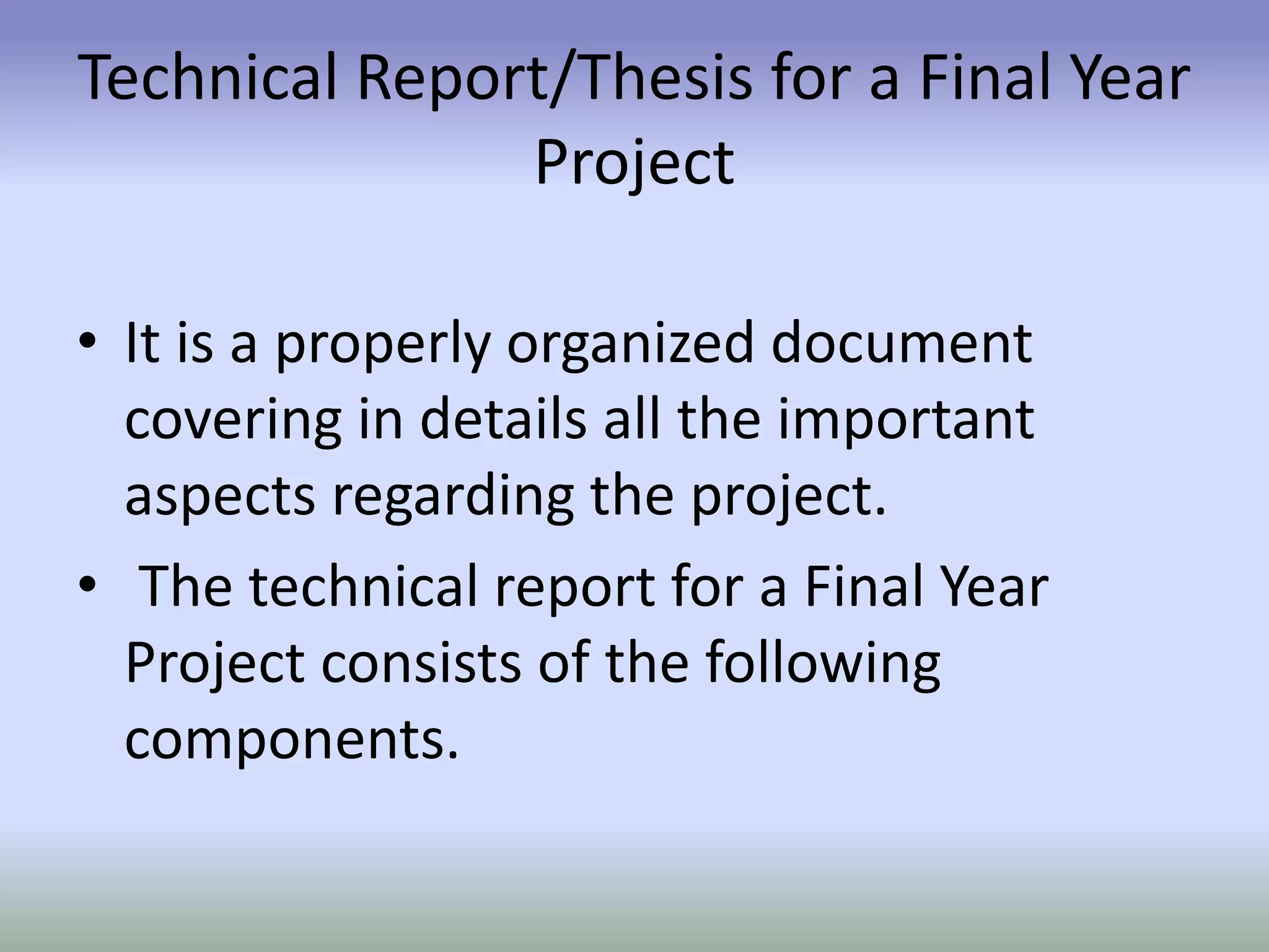 Technical Report/Thesis for a Final Year
Project
• It is a properly organized document
covering in details all the important
aspects regarding the project.
• The technical report for a Final Year
Project consists of the following
components.
 