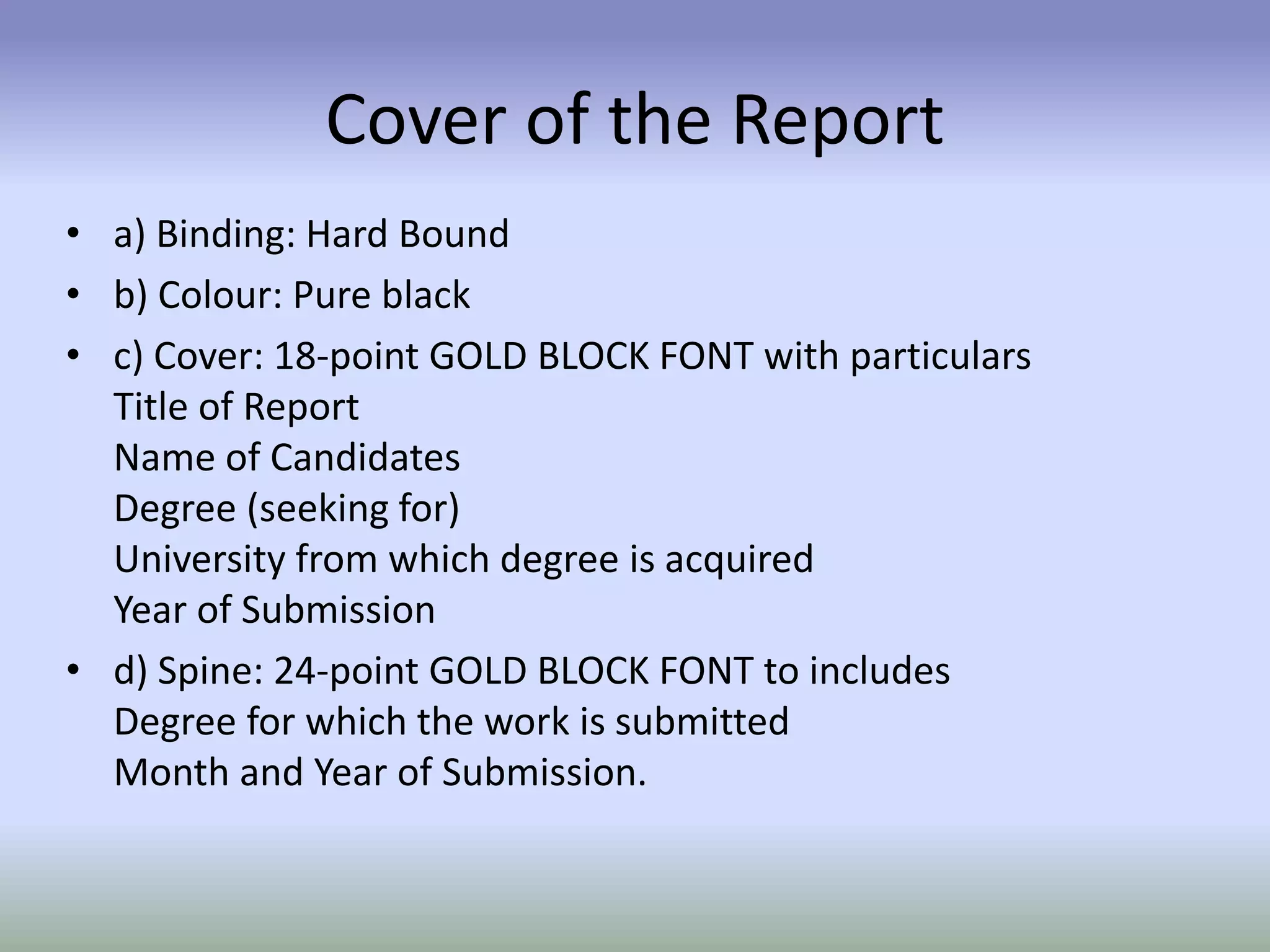 Cover of the Report
• a) Binding: Hard Bound
• b) Colour: Pure black
• c) Cover: 18-point GOLD BLOCK FONT with particulars
Title of Report
Name of Candidates
Degree (seeking for)
University from which degree is acquired
Year of Submission
• d) Spine: 24-point GOLD BLOCK FONT to includes
Degree for which the work is submitted
Month and Year of Submission.
 