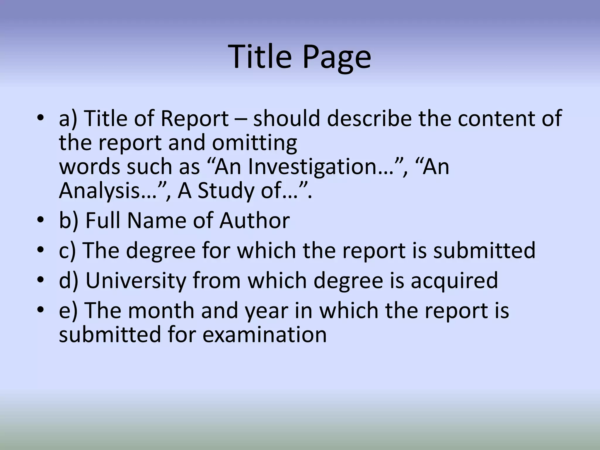 Title Page
• a) Title of Report – should describe the content of
the report and omitting
words such as “An Investigation…”, “An
Analysis…”, A Study of…”.
• b) Full Name of Author
• c) The degree for which the report is submitted
• d) University from which degree is acquired
• e) The month and year in which the report is
submitted for examination
 