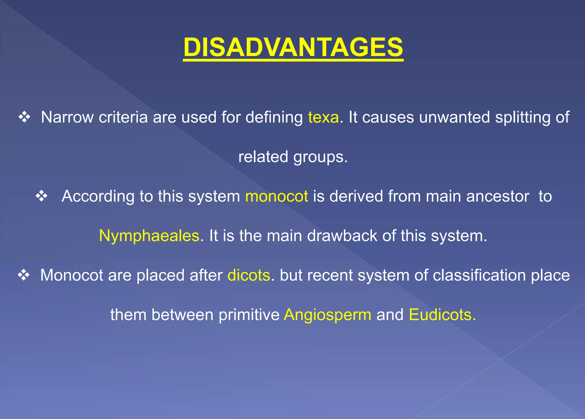 DISADVANTAGES
 Narrow criteria are used for defining texa. It causes unwanted splitting of
related groups.
 According to this system monocot is derived from main ancestor to
Nymphaeales. It is the main drawback of this system.
 Monocot are placed after dicots. but recent system of classification place
them between primitive Angiosperm and Eudicots.
 