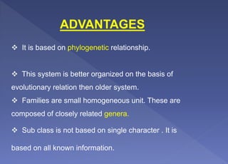 ADVANTAGES
 It is based on phylogenetic relationship.
 This system is better organized on the basis of
evolutionary relation then older system.
 Families are small homogeneous unit. These are
composed of closely related genera.
 Sub class is not based on single character . It is
based on all known information.
 