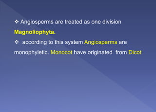  Angiosperms are treated as one division
Magnoliophyta.
 according to this system Angiosperms are
monophyletic. Monocot have originated from Dicot
 