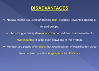 DISADVANTAGES
 Narrow criteria are used for defining texa. It causes unwanted splitting of
related groups.
 According to this system monocot is derived from main ancestor to
Nymphaeales. It is the main drawback of this system.
 Monocot are placed after dicots. but recent system of classification place
them between primitive Angiosperm and Eudicots.
 