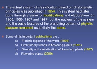  The actual system of classification based on phylogenetic
principles was published in 1954. This system had later
gone through a series of modifications and elaborations (in
1966, 1980, 1987 and 1997) but the nucleus of the system
and the basic features of the branching pattern of phyletic
diagram remained essentially the same.
 Some of his important publications are :
a) Floristic regions of the world (1986)
b) Evolutionary trends in flowering plants (1991)
c) Diversity and classification of flowering plants (1997)
d) Flowering plants (2009)
 