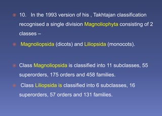  10. In the 1993 version of his , Takhtajan classification
recognised a single division Magnoliophyta consisting of 2
classes –
 Magnoliopsida (dicots) and Liliopsida (monocots).
 Class Magnoliopsida is classified into 11 subclasses, 55
superorders, 175 orders and 458 families.
 Class Liliopsida is classified into 6 subclasses, 16
superorders, 57 orders and 131 families.
 