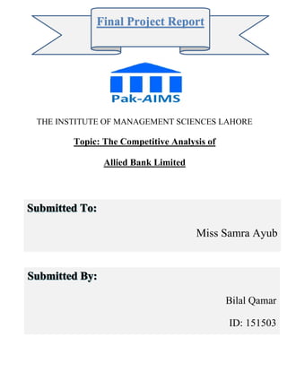 THE INSTITUTE OF MANAGEMENT SCIENCES LAHORE
Topic: The Competitive Analysis of
Allied Bank Limited
,
Final Project Report
Bilal Qamar
ID: 151503
Miss Samra Ayub
 