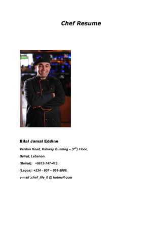 Chef Resume<br />Bilal Jamal Eddine<br /> Verdun Road, Kahwaji Building – (7th) Floor,<br /> Beirut, Lebanon.<br />(Beirut):   +9613-747-413.<br />(Lagos):  +234 - 807 – 051-8688.<br />e-mail :   chef_life_0 @ hotmail.com<br />Seek the Challenging Position of Executive Chef<br />A highly talented Chef with huge experience in overseeing food production for all food outlets and banquet functions; developing menus, food purchase specifications, and recipes; directly supervising all production while maintaining highest professional food quality and sanitation standards.<br />Summary of Qualifications<br />· More than eighteen years experience in Oriental , Occidental & Nutrition food .<br />· Great ability to supervise and train employees, to include organizing, prioritizing,   and scheduling work assignments.<br />·  Exceptional ability to plan a variety of menus.<br />·  Uncommon knowledge of supplies, equipment, and services ordering and   inventory control.<br />·  Remarkable ability to read, understand, follow, and enforce  safety procedures.<br />·  Excellent organizing and coordinating skills.<br />·  Strong knowledge of planning and scheduling techniques.<br />·  Remarkable skills in cooking and preparing a variety of foods.<br />·  In-depth ability to develop and test recipes and techniques for food           preparation/presentation.<br />·  Immense knowledge of catering set-up procedures.<br />·  Uncommon ability to coordinate quality assurance programs in area of specialty.<br />·  Great ability to plan work schedules and assign duties; ability to provide or arrange            for training.<br />Professional Experience<br />Bungalow Restaurant <br />Lagos Nigeria <br />            Worked as: Executive Chef             From 2008 – Present 2010<br />Hire, train, and supervise the work of food production staff. <br />Various dishes, holidays, costs, and a wide variety of other factors. <br />Schedule and coordinate the work of chefs, cooks, and other kitchen employees to ensure that food preparation is economical and technically correct. <br />Conduct regular physical inventories of food supplies, and assess projected needs; order all food and supplies for catering and cash operations. <br />Ensure that high standards of sanitation and cleanliness are maintained throughout the kitchen areas at all times. <br />Establish controls to minimize food and supply waste and theft. <br />Safeguard all food preparation employees by implementing training to increase their knowledge about safety, sanitation, and accident prevention principles. <br />Develop and test recipes and techniques for food preparation and presentation, which help to ensure consistent high quality and to minimize food costs; exercise portion controls over all items served and assist in establishing menu-selling prices. <br />Prepare necessary data for the budget in area of responsibility; projects annual food and labor costs and monitor actual financial results; take corrective action where necessary to help ensure that financial goals are met. <br />Consult with catering staff about food production aspects of special events being planned. <br />Cook and directly supervise the cooking of items that require skillful preparation. <br />Evaluate food products to ensure that quality standards are consistently attained. <br />Perform miscellaneous job-related duties as assigned <br />,[object Object], HEALTH QUEST CATERING SERVICES <br />  ABU DAHBI UAE            Worked as:  Nutrition Chef    Feb. 2006 – Dec 2007<br />Confirmed and determined any special dietary and other special requirements.   <br />Ensured that special dietary requirements are catered for. <br />Managed and cleaned all food storage areas within the kitchen. <br />Maintained a record of all dinner menus, breakfast and afternoon tea dishes and submitted these weekly as required. <br />Took the lead in the management of stocks of all items & requirements. <br />Prepared and submitted orders to the Supplies and Maintenance Manager on a timely basis, performed stock takes as requested, explained any exceptional usage as requested. <br />Ensured that all variable nutrition package costs are kept within budgeted levels. <br />Ensured that fridge and freezer temperatures are maintained at a safe level for the storage and preservation of food. <br /> HOTEL Karachaganak <br /> Kazakhstan <br />(Contacted to): Kazakhstan Catering Company (CCC).<br />,[object Object],            Breakfast –  lunch - &  dinner<br />            preparing food for on shore and off shore oil companies :<br />            AGIP Italian , KIO American<br />            Daily for 700 workers<br />Oversaw food inventory by monitoring proper food temperature, rotating and storing food properly. <br />Participated in menu planning as needed with Food Manager. <br />Prepared and cooked meals for clients and staff. <br />Guided Food Service Staff. <br />Oversaw kitchen clean up with Assistant Cooks and Food Service Staff. <br />Ensured kitchen areas are constantly clean - cooler, freezer, mixer, slicer, floor, dish washing, pots & pans, dining room, etc.<br />American University of science & Technology<br />Beirut Lebanon<br />           Worked as Chef    from Mar 2002 – Dec 2004<br />,[object Object],SPRING TIME RESTAURANT <br />Romania Bucharest<br />,[object Object],Spur Steak Ranches Restaurant<br />Johannesburg, South Africa<br />,[object Object]