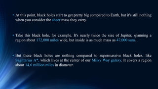 • At this point, black holes start to get pretty big compared to Earth, but it's still nothing
when you consider the sheer mass they carry.
• Take this black hole, for example. It's nearly twice the size of Jupiter, spanning a
region about 172,000 miles wide, but inside is as much mass as 47,000 suns.
• But these black holes are nothing compared to supermassive black holes, like
Sagittarius A*, which lives at the center of our Milky Way galaxy. It covers a region
about 14.6 million miles in diameter.
 