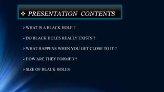  PRESENTATION CONTENTS
WHAT IS A BLACK HOLE ?
DO BLACK HOLES REALLY EXISTS ?
WHAT HAPPENS WHEN YOU GET CLOSE TO IT ?
HOW ARE THEY FORMED ?
SIZE OF BLACK HOLES
 