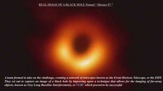 A team formed to take on the challenge, creating a network of telescopes known as the Event Horizon Telescope, or the EHT.
They set out to capture an image of a black hole by improving upon a technique that allows for the imaging of far-away
objects, known as Very Long Baseline Interferometry, or VLBI which proved to be successful
REAL IMAGE OF A BLACK HOLE Named “ Messier 87 ”
 