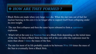 • Black Holes are made when very large stars die. When the star runs out of fuel for
nuclear burning in the core it is no longer able to support itself from collapsing under
its own weight.
• The star first collapses and then the outer layers rebound to form a supernova
explosion.
• What's left at the core is a Neutron Star or a Black Hole depending on the initial mass
of the star. To form a Black Hole the mass left at the core after the explosion must be
more than about 3 times the mass of the Sun.
• The star for most of its life probably needs to be between 50 to 100 times the mass of
the Sun to eventually form a Black Hole.
 HOW ARE THEY FORMED ?
 