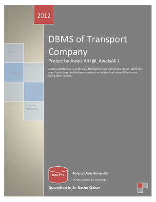 2012

DBMS of Transport
Company

Data

Project by Awais Ali (@_AwaisAli )
Study in depth analysis of the new transport service named Bilal Travel Lahore the
organization uses the database systems to make the work more efficient error
free & more reliable.

Reliability

Customer
Satisfaction

MBA 3rd B

Federal Urdu University
of Arts, Science & Technology

Submitted to Sir Nasim Qaiser

 