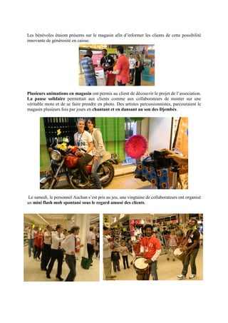 Les bénévoles étaient présents sur le magasin afin d’informer les clients de cette possibilité
innovante de générosité en caisse.




Plusieurs animations en magasin ont permis au client de découvrir le projet de l’association.
La pause solidaire permettait aux clients comme aux collaborateurs de monter sur une
véritable moto et de se faire prendre en photo. Des artistes percussionnistes, parcouraient le
magasin plusieurs fois par jours en chantant et en dansant au son des Djembés.




 Le samedi, le personnel Auchan s’est pris au jeu, une vingtaine de collaborateurs ont organisé
un mini flash mob spontané sous le regard amusé des clients.
 