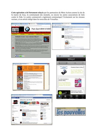 Cette opération a été fortement relayée par les partenaires de Moto Action comme le site de
la mairie de Jouy, la communauté des motards, ou encore les autres associations de lutte
contre le Sida. Le centre commercial a également communiqué l’évènement sur les réseaux
sociaux, et un article rédigé dans les nouvelles de Versailles.
 