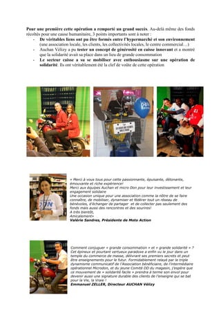 Pour une première cette opération a remporté un grand succès. Au-delà même des fonds
récoltés pour une cause humanitaire, 3 points importants sont à noter :
    - De véritables liens ont pu être formés entre l’hypermarché et son environnement
        (une association locale, les clients, les collectivités locales, le centre commercial…)
    - Auchan Vélizy a pu tester un concept de générosité en caisse innovant et a montré
        que la solidarité avait sa place dans un lieu de grande consommation
    - Le secteur caisse a su se mobiliser avec enthousiasme sur une opération de
        solidarité. Ils ont véritablement été la clef de voûte de cette opération




                        « Merci à vous tous pour cette passionnante, épuisante, détonante,
                        émouvante et riche expérience!
                        Merci aux équipes Auchan et micro Don pour leur investissement et leur
                        engagement solidaire
                        Une occasion unique pour une association comme la nôtre de se faire
                        connaître, de mobiliser, dynamiser et fédérer tout un réseau de
                        bénévoles, d'échanger de partager et de collecter pas seulement des
                        fonds mais aussi des rencontres et des sourires!
                        A très bientôt,
                        Amicalement»
                        Valérie Sandres, Présidente de Moto Action




                        Comment conjuguer « grande consommation » et « grande solidarité » ?
                        Cet épineux et pourtant vertueux paradoxe a enfin vu le jour dans un
                        temple du commerce de masse, délivrant ses premiers secrets et peut
                        être enseignements pour le futur. Formidablement relayé par le triple
                        dynamisme communicatif de l’Association bénéficiaire, de l’intermédiaire
                        opérationnel Microdon, et du jeune Comité DD du magasin, j’espère que
                        ce mouvement de « solidarité facile » prendra à terme son envol pour
                        devenir aussi une signature durable des clients de l’enseigne qui se bat
                        pour la Vie, la Vraie !
                        Emmanuel ZELLER, Directeur AUCHAN Vélizy
 