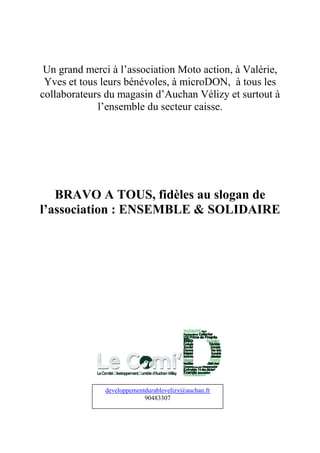 Un grand merci à l’association Moto action, à Valérie,
 Yves et tous leurs bénévoles, à microDON, à tous les
collaborateurs du magasin d’Auchan Vélizy et surtout à
             l’ensemble du secteur caisse.




   BRAVO A TOUS, fidèles au slogan de
l’association : ENSEMBLE & SOLIDAIRE




              developpementdurablevelizy@auchan.fr
                           90483307
 
