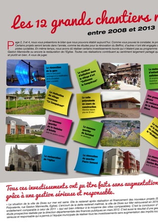 ds chantiers r
Les 12 gran
13
008 et 20
entre 2

P

age 2, 3 et 4, nous vous présentons le bilan que nous pouvons établir aujourd’hui. Comme vous pouvez le constater, le pro
Certains projets seront lancés dans l’année, comme les études pour la rénovation du Beffroi, d’autres n’ont été engagés q
pistes cyclables. En même temps, nous avons dû réaliser certains investissements lourds qui n’étaient pas au programme c
Gaston Manneville ou encore la restauration de l’Eglise. Toutes ces réalisations contribuent au sentiment largement partagé qu
et plutôt en bien. A vous de juger.

La rénovation
de la gare

avec le rond point
aménagé et la modification
de la circulation
pour y accéder.

La ré
du v alisation
il
vaca lage
nces
“Le
Conq
uéra
nt”

at
ndic
ns
Le sy ative da
ti
t
d’ini age d’ar
ll
le vi aume
”
ll
“Gui quérant
on
le C

La salle
polyvalente
en cours de
construction.
Attendue depuis
plus de 20 ans !

Le no
u
quart veau
ier
de la
f
d’Arle ontaine
tte
ave
c les

jardin

s ouv

La resta
uration
de l’égli
se

riers

Le no
u
quar veau
tier
de Sa
se dé rlabot
velop
pe

La rénovati
on
du quartier
Pierre Sem
ard

La maiso
d’enfant
autistes
20 emplois
Ouverture
septembre

Une p
r
phas emi
e
de re
s
de la taurat
Mais
on
Bleue

La
et res
du la n t
le cin um
“D ém
rak a
ka
r”

La ré
n
en co ova
urs d
Gasto
avec n Man
le ja
rdin m

é

on
ont pu être faits sans augmentati
Tous ces investissements
ble.
à une gestion sérieuse et responsa
grâce

nouveaux projets (S
réalisation et financement des
saine. Elle le resterait après
r retrouverait en 2016
Dives sur mer est
îtrisé, la ville de Dives sur Me
« La situation de la ville de
court de la dette resterait ma
st la conclusion d’
ville, Eglise). L’en
ne des villes comparables). C’e
Polyvalente, rue Gaston Manne
i est bien inférieur à la moyen
le résultat d’une ges
ui de 2011 » (qu
es en mars 2012. C’est aussi
endettement comparable à cel
mentale des finances publiqu
tion des impôts loca
la direction départe
investissements sans augmenta
étude prospective réalisée par
municipale de réaliser tous les
permis à l’équipe
sérieuse et responsable qui a

 