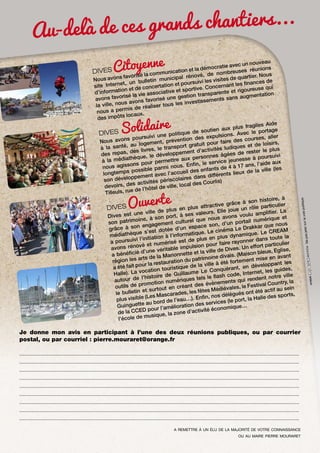 s grands chantiers...
Au-delà de ce
eau
v
n
d
itoyéenome unication et la é,émeocnraotimebareecseusn nouunvioonuss
ré
u
DIVES C
d
la c m

ier. N
rénov
s favoris
es de quart
municipal
Nous avon
uivi les visit
n bulletin
urs
nances de
et, u
ation et po
rnant les fi
site Intern
de concert
ive. Conce
rt
reuse qui
on et
tive et spo
te et rigou
d’informati
vie associa
transparen
entation
on
risé la
sans augm
é une gesti
avons favo
tissements
ons favoris
s av
s les inves
la ville, nou
réaliser tou
permis de
nous a
locaux.
des impôts
agiles Aide
aux plus fr
portage
e soutien
d
DIVES
ns. Avec le
e politique
r
es expulsio
oursuivi un
d
urses, alle
s p
prévention
ire des co
Nous avon
logement,
tuit pour fa
e loisirs,
, au
nsport gra
iques et d
à la santé
vres, le tra
ctivités lud
ter le plus
pas, des li
pement d’a
ées de res
des re
velop
ivi
rsonnes âg
que, le dé
thè
e à poursu
ux pe
à la média
ermettre a
ice jeuness
n, le serv
l’aide aux
ons pour p
i nous. Enfi nfants de 4 à 17 ans,
nous agiss
(les
e
ssible parm
po
il des
de la ville
longtemps
vec l’accue
rents lieux
dans diffé
ppement a
son dévelo
ériscolaires
rlis)
activités p
s
al des Cou
devoirs, de
de ville, loc
de l’hôtel
Tilleuls, rue
e, à
son histoir
ve grâce à
ti
ulier
plus attrac
rôle partic
DIVES
lle joue un
de plus en
. E
r. La
une ville
lu amplifie
ses valeurs
Dives est
avons vou
on port, à
e et
ous
oine, à s
il numériqu
urel que n
son patrim
d’un porta
ement cult
ous
n,
n engag
kkar que n
espace so
grâce à so
éma Le Dra
dotée d’un
cin
REAM
ue s’est
atique. Le
ique. Le C
médiathèq
on à l’inform plus en plus dynam
ute la
i l’initiati
de
ner dans to lier
a poursuiv
mérisé est
faire rayon
vé et nu
ion pour
ort particu
avons réno
ble impuls
ives. Un eff
,
d’une vérita
la ville de D (Maison bleue, Eglise
e et
a bénéficié
Marionnett
ivais.
ant
d
arts de la
mise en av
patrimoine
région les
fortement
uration du
nt les
ville à été
our la resta
de la
développa
a été fait p
touristique
uérant, en
ides,
onq
ocation
rnet, les gu
ume Le C
Halle). La v
h code, Inte ent notre ville
e de Guilla
l’histoir
tels le flas
autour de
qui rend
umériques
ntry, la
énements
romotion n
estival Cou
ant des év
tils de p
ou
ut en cré
iévales, le F
u sein
éd
et surto
t été actif a
les fêtes M
le bulletin
élégués on
ascarades,
d
ports,
(Les M
Enfin, nos
Halle des s
plus visible
de l’eau…).
s (le port, la
au bord
es service
Guinguette
élioration d
onomique…
D pour l’am
’activité éc
de la CCE
e, la zone d
usiqu
l’école de m

Je donne mon avis en participant à l’une des deux réunions publiques, ou par courrier
postal, ou par courriel : pierre.mouraret@orange.fr
................................................................................................................................................................................................................
................................................................................................................................................................................................................
................................................................................................................................................................................................................
................................................................................................................................................................................................................
................................................................................................................................................................................................................
................................................................................................................................................................................................................
................................................................................................................................................................................................................
................................................................................................................................................................................................................
................................................................................................................................................................................................................
a remettre à un élu de la majorité de votre connaissance
ou au maire pierre mouraret

sur la voie
Ne pas jeter

Ouverte

publique.

Solidaire

 