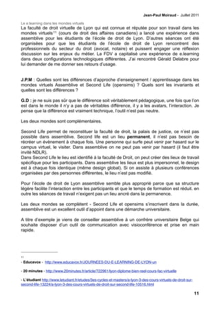 Jean-Paul Moiraud - Juillet 2011

Le e.learning dans les mondes virtuels
La faculté de droit virtuelle de Lyon qui est connue et réputée pour son travail dans les
mondes virtuels 11 (cours de droit des affaires canadiens) a lancé une expérience dans
assemblive pour les étudiants de l’école de droit de Lyon. D’autres séances ont été
organisées pour que les étudiants de l’école de droit de Lyon rencontrent des
professionnels du secteur du droit (avocat, notaire) et puissent engager une réflexion
discussion sur les enjeux du métier. La FDV a capitalisé une expérience de e.learning
dans deux configurations technologiques différentes. J’ai rencontré Gérald Delabre pour
lui demander de me donner ses retours d’usage.


J.P.M : Quelles sont les différences d’approche d’enseignement / apprentissage dans les
mondes virtuels Assemblive et Second Life (opensims) ? Quels sont les invariants et
quelles sont les différences ?

G.D : je ne suis pas sûr que le différence soit véritablement pédagogique, une fois que l’on
est dans le monde il n’y a pas de véritables différence, il y a les avatars, l’interaction. Je
pense que la différence est vraiment technique, l’outil n’est pas neutre.

Les deux mondes sont complémentaires.

Second Life permet de reconstituer la faculté de droit, la palais de justice, ce n’est pas
possible dans assemblive. Second life est un lieu permanent, il n’est pas besoin de
récréer un évènement à chaque fois. Une personne qui surfe peut venir par hasard sur le
campus virtuel, le visiter. Dans assemblive on ne peut pas venir par hasard (il faut être
invité NDLR).
Dans Second Life le lieu est identifié à la faculté de Droit, on peut créer des lieux de travail
spécifique pour les participants. Dans assemblive les lieux est plus impersonnel, le design
est à chaque fois identique (même design global). Si on assiste à plusieurs conférences
organisées par des personnes différentes, le lieu n’est pas modifié.

Pour l’école de droit de Lyon assemblive semble plus approprié parce que sa structure
légère facilite l’interaction entre les participants et que le temps de formation est réduit. en
outre les séances de travail n’exigent pas un lieu ancré dans la permanence.

Les deux mondes se complètent - Second Life et opensims s’inscrivent dans la durée,
assemblive est un excellent outil d’appoint dans une démarche universitaire.

A titre d’exemple je viens de conseiller assemblive à un confrère universitaire Belge qui
souhaite disposer d’un outil de communication avec visioconférence et prise en main
rapide.




11

- Educavox - http://www.educavox.fr/JOURNEES-DU-E-LEARNING-DE-LYON-un

- 20 minutes - http://www.20minutes.fr/article/722961/lyon-diplome-bien-reel-cours-fac-virtuelle

- Lʼétudiant http://www.letudiant.fr/etudes/3es-cycles-et-masters/a-lyon-3-des-cours-virtuels-de-droit-sur-
second-life-13224/a-lyon-3-des-cours-virtuels-de-droit-sur-second-life-10516.html
!
                                                                                                              11
 