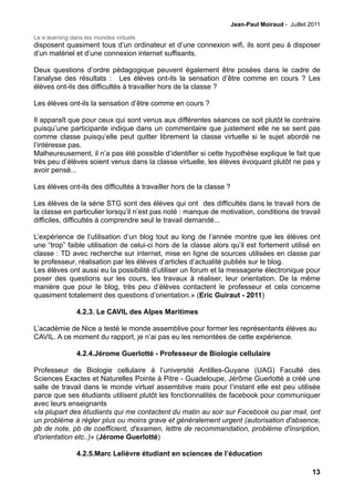 Jean-Paul Moiraud - Juillet 2011

Le e.learning dans les mondes virtuels
disposent quasiment tous d’un ordinateur et d’une connexion wifi, ils sont peu à disposer
d’un matériel et d’une connexion internet suffisants.

Deux questions d’ordre pédagogique peuvent également être posées dans le cadre de
l’analyse des résultats : Les élèves ont-ils la sensation d’être comme en cours ? Les
élèves ont-ils des difficultés à travailler hors de la classe ?

Les élèves ont-ils la sensation d’être comme en cours ?

Il apparaît que pour ceux qui sont venus aux différentes séances ce soit plutôt le contraire
puisqu’une participante indique dans un commentaire que justement elle ne se sent pas
comme classe puisqu’elle peut quitter librement la classe virtuelle si le sujet abordé ne
l’intéresse pas.
Malheureusement, il n’a pas été possible d’identifier si cette hypothèse explique le fait que
très peu d’élèves soient venus dans la classe virtuelle, les élèves évoquant plutôt ne pas y
avoir pensé...

Les élèves ont-ils des difficultés à travailler hors de la classe ?

Les élèves de la série STG sont des élèves qui ont des difficultés dans le travail hors de
la classe en particulier lorsqu’il n’est pas noté : manque de motivation, conditions de travail
difficiles, difficultés à comprendre seul le travail demandé...

L’expérience de l’utilisation d’un blog tout au long de l’année montre que les élèves ont
une “trop” faible utilisation de celui-ci hors de la classe alors qu’il est fortement utilisé en
classe : TD avec recherche sur internet, mise en ligne de sources utilisées en classe par
le professeur, réalisation par les élèves d’articles d’actualité publiés sur le blog.
Les élèves ont aussi eu la possibilité d’utiliser un forum et la messagerie électronique pour
poser des questions sur les cours, les travaux à réaliser, leur orientation. De la même
manière que pour le blog, très peu d’élèves contactent le professeur et cela concerne
quasiment totalement des questions d’orientation.» (Eric Guiraut - 2011)

                4.2.3. Le CAVIL des Alpes Maritimes

L’académie de Nice a testé le monde assemblive pour former les représentants élèves au
CAVIL. A ce moment du rapport, je n’ai pas eu les remontées de cette expérience.

                4.2.4.Jérome Guerlotté - Professeur de Biologie cellulaire

Professeur de Biologie cellulaire à l’université Antilles-Guyane (UAG) Faculté des
Sciences Exactes et Naturelles Pointe à Pitre - Guadeloupe, Jérôme Guerlotté a créé une
salle de travail dans le monde virtuel assemblive mais pour l’instant elle est peu utilisée
parce que ses étudiants utilisent plutôt les fonctionnalités de facebook pour communiquer
avec leurs enseignants
«la plupart des étudiants qui me contactent du matin au soir sur Facebook ou par mail, ont
un problème à régler plus ou moins grave et généralement urgent (autorisation d'absence,
pb de note, pb de coefficient, d'examen, lettre de recommandation, problème d'insription,
d'orientation etc..)» (Jérome Guerlotté)

                4.2.5.Marc Lelièvre étudiant en sciences de l’éducation

                                                                                                   13
 