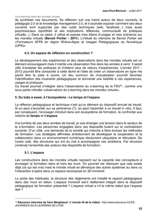 Jean-Paul Moiraud - Juillet 2011

Le e.learning dans les mondes virtuels
de synthèser ces documents. Sa réflexion suit une trame autour de deux courants, la
pédagogie 2.0 et le knowledge management 2.0, et il souhaite exposer comment ses deux
courants sont supportés par des outils techniques (wiki, facebook...) mais aussi
psychosociaux (eportfolio et ses implications réflexives, communauté de pratiques
virtuelle...). Dans ce cadre, il utilise et expose mes bilans d’usages et mes scénarios sur
les mondes virtuels (Benoit Porlier - 2011). L’intitulé du mémoire de Benoir Porlier est
«Formateurs AFPA en région Rhône-Alpes et Usages Pédagogiques du Numérique
(UPN)»

        4.3. Un espace de réflexion en construction ?

Le développement des expériences et des observations dans les mondes virtuels est un
élément encourageant mais il mérite une observation fine dans les années à venir. Il serait
utile d’analyser les pratiques et d’obtenir plus de retours d’expériences. L’année 2011 -
2012 pourrait être consacrée à cette tâche et l’idée de créer un observatoire en ligne me
paraît être la piste à suivre. Un lieu commun de mutualisation pourraît favoriser
l’identification des invariants pédagogiques et donnerait une lisibilité à ces expériences,
usages et pratiques.
Ce travail pourrait s’intégrer dans l’observatoire du e.learning de la FDV13 , comme une
sous partie intitulée «observatoire du e.learning dans les mondes virtuels».

5. Du tube à essai, à l’écosystème - Le temps et l’espace

La réflexion pédagogique et technique n’est qu’un élément du dispositif annuel de travail.
Si on peut s’accorder sur sa pertinence (?), on peut l’assimiler à un travail in vitro. Il faut,
par conséquent, l’envisager introduit dans son écosystème de formation, le confronter aux
notions de temps et d’espace.

A la lumière de ces deux années de travail, je vois émerger une tension dans le secteur de
la e.formation. Les personnes engagées dans ces dispositifs butent sur la contradiction
suivante. D’un côté, une demande de la société qui cherche à faire évoluer les méthodes
de formation. Les stratégies affirmées ambitionnent de développer la coopération et la
collaboration dans un environnement numérique résolument ubiquitaire et réticulaire. De
l’autre coté, des structures qui ont du mal à accompagner ces ambitions. Par structure
j’entends l’ensemble des acteurs des dispositifs de formation.

        5.1. L’espace

Les constructions dans les mondes virtuels reposent sur la capacité des concepteurs à
envisager la formation dans et hors les murs. On pourrait me rétorquer que cela existe
déjà (ce qui est vrai) mais le monde virtuel se démarque des autres systèmes au sens où
l’interaction s’opère dans un espace recomposé en 3D immersif.

Le poids des habitudes, la structure des réglements ont installé le rapport pédagogique
dans des murs en béton. L’espace immersif est-il réellement intégré dans le dispositif
pédagogique de formation présentiel ? L’espace virtuel a t-il le même statut que l’espace
réel ?


13Educavox interview de Yann Bergheaud (1 minute 40 de la vidéo) - http://www.educavox.fr/LES-
JOURNEES-DU-E-LEARNING-DE-LYON
                                                                                                 15
 
