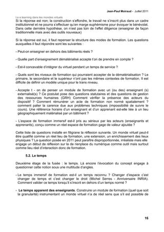 Jean-Paul Moiraud - Juillet 2011

Le e.learning dans les mondes virtuels
Si la réponse est non; la construction s’effondre, le travail ne s’inscrit plus dans un cadre
institutionnel et ne pourra s’effectuer qu’en marge euphémisme pour évoquer le bénévolat.
Dans cette dernière hypothèse, on n’est pas loin de l’effet diligence (enseigner de façon
traditionnelle mais avec des outils nouveaux)

Si la réponse est oui, il faut repenser la structure des modes de formation. Les questions
auxquelles il faut répondre sont les suivantes :

- Peut-on enseigner en dehors des bâtiments réels ?

- Quelle part d’enseignement dématérialisé accepte t’on de prendre en compte ?

- Est-il concevable d’intégrer du virtuel pendant un temps de service ?

- Quels sont les niveaux de formation qui pourraient accepter de la dématérialisation ? Le
primaire, le secondaire et le supérieur n’ont pas les mêmes contextes de formation. Il est
difficile de définir un modèle unique pour le trans niveau.

- Accepte t - on de penser un module de formation avec un (ou des) enseignant (s)
  externalisé(s) ? Ce postulat pose des questions statutaires et des questions de gestion
  des ressources humaines (GRH) Comment vérifier la présence des acteurs du
  dispositif ? Comment rémunérer un acte de formation non normé spatialement ?
  comment palier la carence due aux problèmes techniques (impossibilité de suivre le
  cours). Une référence horaire d’un enseignant et d’un apprenant est-elle liée à un lieu
  géographiquement matérialisé par un bâtiment ?

- L’espace de formation immersif est-il pris au sérieux par les acteurs (enseignants et
apprenants), conçu comme un réel espace de formation gage de valeur ajoutée ?

Cette liste de questions installe en filigrane la réflexion suivante. Un monde virtuel peut-il
être qualifié comme un réel lieu de formation, une extension, un enrichissement des lieux
physiques ? La question posée en 2011 peut paraître disproportionnée, irréaliste mais elle
engage un début de réflexion sur la de rienplace du numérique comme outil mais surtout
comme lieu réel d’interaction donc de formation.

        5.2. Le temps

Deuxième étage de la fusée : le temps. Là encore l’évocation du concept engage à
questionner cette notion sous une multitude d’angles.

- Le temps immersif de formation est-il un temps reconnu ? Changer d’espace c’est
  changer de temps et c’est changer le droit (Michel Serres - Anniversaire INRIA).
  Comment valider ce temps lorsqu’il s’inscrit en dehors d’un temps normé ?

- Le temps apparent des enseignants. Construire un module de formation (quel que soit
 la granularité) instrumentant un monde virtuel n’a de réel sens que s’il est possible de




                                                                                             16
 