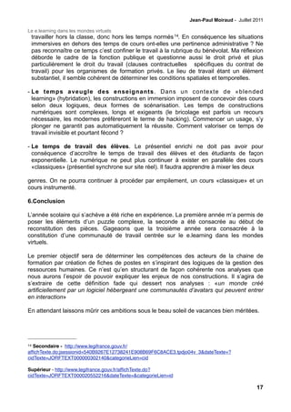 Jean-Paul Moiraud - Juillet 2011

Le e.learning dans les mondes virtuels
 travailler hors la classe, donc hors les temps normés 14. En conséquence les situations
 immersives en dehors des temps de cours ont-elles une pertinence administrative ? Ne
 pas reconnaître ce temps c’est confiner le travail à la rubrique du bénévolat. Ma réflexion
 déborde le cadre de la fonction publique et questionne aussi le droit privé et plus
 particulièrement le droit du travail (clauses contractuelles spécifiques du contrat de
 travail) pour les organismes de formation privés. Le lieu de travail étant un élément
 substantiel, il semble cohérent de déterminer les conditions spatiales et temporelles.

- Le temps aveugle des enseignants. Dans un contexte de «blended
  learning» (hybridation), les constructions en immersion imposent de concevoir des cours
  selon deux logiques, deux formes de scénarisation. Les temps de constructions
  numériques sont complexes, longs et exigeants (le bricolage est parfois un recours
  nécessaire, les modernes préfèreront le terme de hacking). Commencer un usage, s’y
  plonger ne garantit pas automatiquement la réussite. Comment valoriser ce temps de
  travail invisible et pourtant fécond ?

- Le temps de travail des élèves. Le présentiel enrichi ne doit pas avoir pour
  conséquence d’accroître le temps de travail des élèves et des étudiants de façon
  exponentielle. Le numérique ne peut plus continuer à exister en parallèle des cours
  «classiques» (présentiel synchrone sur site réel). Il faudra apprendre à mixer les deux

genres. On ne pourra continuer à procéder par empilement, un cours «classique» et un
cours instrumenté.

6.Conclusion

L’année scolaire qui s’achève a été riche en expérience. La première année m’a permis de
poser les éléments d’un puzzle complexe, la seconde a été consacrée au début de
reconstitution des pièces. Gageaons que la troisième année sera consacrée à la
constitution d’une communauté de travail centrée sur le e.learning dans les mondes
virtuels.

Le premier objectif sera de déterminer les compétences des acteurs de la chaine de
formation par création de fiches de postes en s’inspirant des logiques de la gestion des
ressources humaines. Ce n’est qu’en structurant de façon cohérente nos analyses que
nous aurons l’espoir de pouvoir expliquer les enjeux de nos constructions. Il s’agira de
s’extraire de cette définition fade qui dessert nos analyses : «un monde créé
artificiellement par un logiciel hébergeant une communautés d’avatars qui peuvent entrer
en interaction»

En attendant laissons mûrir ces ambitions sous le beau soleil de vacances bien méritées.




14 Secondaire - http://www.legifrance.gouv.fr/
afﬁchTexte.do;jsessionid=540B9267E12738241E908B69F6C8ACE3.tpdjo04v_3&dateTexte=?
cidTexte=JORFTEXT000000302140&categorieLien=cid

Supérieur - http://www.legifrance.gouv.fr/afﬁchTexte.do?
cidTexte=JORFTEXT000020552216&dateTexte=&categorieLien=id

                                                                                            17
 