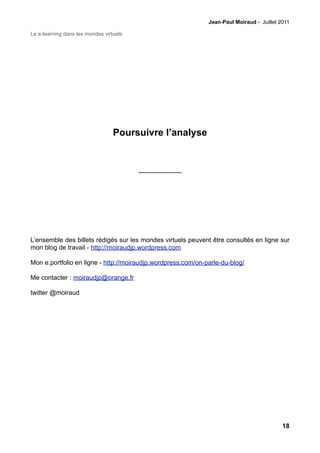 Jean-Paul Moiraud - Juillet 2011

Le e.learning dans les mondes virtuels




                                  Poursuivre l’analyse



                                         --------------------




L’ensemble des billets rédigés sur les mondes virtuels peuvent être consultés en ligne sur
mon blog de travail - http://moiraudjp.wordpress.com

Mon e.portfolio en ligne - http://moiraudjp.wordpress.com/on-parle-du-blog/

Me contacter : moiraudjp@orange.fr

twitter @moiraud




                                                                                             18
 