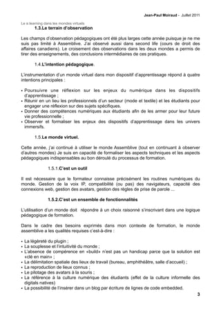 Jean-Paul Moiraud - Juillet 2011

Le e.learning dans les mondes virtuels
        1.3.Le terrain d’observation

Les champs d’observation pédagogiques ont été plus larges cette année puisque je ne me
suis pas limité à Assemblive. J’ai observé aussi dans second life (cours de droit des
affaires canadiens). Le croisement des observations dans les deux mondes a permis de
tirer des enseignements, des conclusions intermédiaires de ces pratiques.

        1.4.L’intention pédagogique.

L’instrumentation d’un monde virtuel dans mon dispositif d’apprentissage répond à quatre
intentions principales :

• Poursuivre une réflexion sur les enjeux du numérique dans les dispositifs
  d’apprentissage ;
• Réunir en un lieu les professionnels d’un secteur (mode et textile) et les étudiants pour
  engager une réflexion sur des sujets spécifiques.
• Donner des compétences numériques aux étudiants afin de les armer pour leur future
  vie professionnelle ;
• Observer et formaliser les enjeux des dispositifs d’apprentissage dans les univers
  immersifs.

        1.5.Le monde virtuel.

Cette année, j’ai continué à utiliser le monde Assemblive (tout en continuant à observer
d’autres mondes) Je suis en capacité de formaliser les aspects techniques et les aspects
pédagogiques indispensables au bon déroulé du processus de formation.

                1.5.1.C’est un outil

Il est nécessaire que le formateur connaisse précisément les routines numériques du
monde. Gestion de la voix IP, compatibilité (ou pas) des navigateurs, capacité des
connexions web, gestion des avatars, gestion des règles de prise de parole ...

                1.5.2.C’est un ensemble de fonctionnalités

L’utilisation d’un monde doit répondre à un choix raisonné s’inscrivant dans une logique
pédagogique de formation.

Dans le cadre des besoins exprimés dans mon contexte de formation, le monde
assemblive a les qualités requises c’est-à-dire :

• La légèreté du plugin ;
• La souplesse et l’intuitivité du monde ;
• L’absence de compérence en «build» n’est pas un handicap parce que la solution est
  «clé en main» ;
• La délimitation spatiale des lieux de travail (bureau, amphithéâtre, salle d’accueil) ;
• La reproduction de lieux connus ;
• Le pilotage des avatars à la souris ;
• La référence à la culture numérique des étudiants (effet de la culture informelle des
  digitals natives)
• La possibilité de l’insérer dans un blog par écriture de lignes de code embedded.
                                                                                          3
 