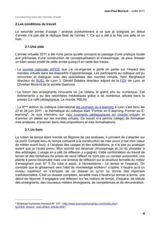 Jean-Paul Moiraud - Juillet 2011

Le e.learning dans les mondes virtuels

2.Les conditions du travail

Le seconde année d’usage / analyse contrairement à ce que je craignais en début
d’année n’a pas été la réplique fade de l’année 1. Ce qui a été à la fois une aide et un
frein.

        2.1.Une aide

L’année virtuelle 2011 a été riche parce qu’elle consacre le passage d’une pratique locale
aux prémisses d’une construction de conceptualisation et d’essaimage. Je peux dresser
un bilan assez positif de cette année puisqu’il en reste des traces.

- La journée nationale IATICE que j’ai co-organisé a porté en partie sur l’impact des
  mondes virtuels dans les dispositifs d’apprentissage. Les participants au colloque ont pu
  rencontrer et dialoguer avec des spécialistes des mondes virtuels, Yann Bergheaud
  directeur du SUEL de Lyon 3, Gérald Delabre directeur adjoint de la FDV de Lyon, et
  Christian Morand de la société Gaenova.

- Le forum des enseignants innovants où j’ai obtenu le grand prix du numérique. Cet
  évènements a eu des retombées médiatiques grâce à de nombreux articles dans la
  presse (Le café pédagogique, Le monde, RSLN)

- La 6ème édition du colloque international les journées du e.learning à Lyon s’est tenu les
23 et 24 juin 2011 - la thématique du colloque était "Former en E-learning, Former au E-
learning". Je suis intervenu sur «les invariants pédagogiques en monde virtuel» et
d’animer un atelier sur les mondes virtuels. Ce travail m’a permis (obligé) de formaliser
mes analyses, d’avancer dans mes propositions et mes formalisations.

        2.1.Un frein

La notion de temps étant inscrite en filigrane de ces analyses, il convient de s’attarder sur
ce point. Compte tenu du temps consacré à la construction de mes cours (c’est mon coeur
de métier avant tout), à l’analyse des usages et des sollicitations, je n’ai pas pu pratiquer
autant que je l’avais prévu. Mon activité est devenue chronophage et j’ai dû procéder à
des arbitrages. L’usage en a pâti (la réflexion y a gagné). Cette confrontation du travail de
terrain et des tentatives de prises de recul réflexif ne sont pas un constat autocentré, une
plainte à peine dissimulée mais une amorce de réflexion sur la structure formelle du métier
d’enseignant (voir N° 5 Du tube à essai, à l’écosystème - Le temps et l’espace). On
constate que le glissement vers l’état de «knowledge worker»2 s’opère, il faudra qu’à un
niveau supérieur on s’empare de ce dossier et qu’on lui donne des réponses
institutionnelles. C’est un dossier complexe, sensible mais il faudra lui donner à terme une
début de réponse. Il engagera une réflexion sur les notions de temps, d’espace, de statuts
des enseignants, des nouveaux métiers émergeants, de compétences et de rémunération.




2 Sciences humaines mensuel N° 157 - http://www.scienceshumaines.com/index.php?
lg=fr&id_dossier_web=50&id_article=4651

                                                                                                  4
 