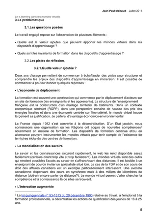 Jean-Paul Moiraud - Juillet 2011

Le e.learning dans les mondes virtuels
3.La problématique

        3.1.Les questions posées

Le travail engagé repose sur l’observation de plusieurs éléments :

• Quelle est la valeur ajoutée que peuvent apporter les mondes virtuels dans les
  dispositifs d’apprentissage ?

• Quels sont les invariants de formation dans les dispositifs d’apprentissage ?

        3.2.Les pistes de réflexion.

                3.2.1.Quelle valeur ajoutée ?

Deux ans d’usage permettent de commencer à échaffauder des pistes pour structurer et
comprendre les enjeux des dispositifs d’apprentissage en immersion. Il est possible de
commencer à pouvoir donner quelques réponses :

• L’économie de déplacement

La formation est souvent une construction qui commence par le déplacement d’acteurs sur
un site de formation (les enseignants et les apprenants). La structure de l’enseignement
française est la construction d’un maillage territorial de bâtiments. Dans un contexte
économique contraint (RGPP), dans une perspective certaine de hausse des prix des
énergies fossiles et dans une économie centrée sur l’immatériel, le monde virtuel trouve
largement sa justification. Je parlerai d’avantage économico-environnemental

La France depuis 1982 s’est convertie à la décentralisation. D’un Etat jacobin, nous
connaissons une organisation où les Régions ont acquis de nouvelles compétences 3
notamment en matière de formation. Les dispositifs de formation continue et/ou en
alternance peuvent instrumenter les mondes virtuels pour tenir compte de l’existence de
territoires éloignés des centres de formation.

• La mondialisation des savoirs

Le savoir et les connaissances circulent rapidement, le web les rend disponible assez
facilement (certains diront trop vite et trop facilement). Les mondes virtuels sont des outils
qui rendent possibles l’accès au savoir en s’affranchisant des distances. Il est loisible à un
enseignant de pouvoir inviter un spécialiste situé loin. Le cas de la FDV et de son cours de
droit des affaires canadiens est un exemple particulièrement intéressant. Une avocate
canadienne dispensant des cours en synchrone mais à des milliers de kilomètres de
distance (doit-on encore parler de distance?). Le monde virtuel permet d’aller chercher la
compétence et la connaissance là où elles se trouvent.

• L’interaction augmentée

3 La loi quinquennale n° 93-1313 du 20 décembre 1993 relative au travail, à l'emploi et à la
formation professionnelle, a décentralisé les actions de qualification des jeunes de 16 à 25
ans.

                                                                                              5
 