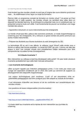 Jean-Paul Moiraud - Juillet 2011

Le e.learning dans les mondes virtuels

Il est évident que les mondes virtuels ne sont pas à l’origine des cours distants synchrones
mais ... Ils redéfinissent à leur façon ce mode de formation.

Peut-on bâtir un programme complet de formation en monde virtuel ? Je pense qu’il faut
répondre non à cette question, les mondes virtuels me semblent plus utiles dans un
dispositif de blended learning. Ils enrichissent le présentiel mais ne s’y substituent pas. Le
présentiel conserve toute son utilité. Il est fondamental de pouvoir se constituer une image
mentale des acteurs.

• Apprendre à structurer un cours instrumenté pour les enseignants

Le monde virtuel peut être, grâce à des scenarios construits, un mode d’apprentissage au
e.learning pour les enseignants. On y retrouve un grand nombre de points communs aux
autres modes instrumentés.

• Préparer les étudiants aux futures évolutions du web (émergence du 3D)

La technologie 3D en est à ses débuts, le colloque Laval Virtua4l cette année nous a
donné un aperçu des futures possibles. Le travail de ICAP5 de Lyon 1 donne une idée des
enjeux à venir. Les mondes virtuels sont probablement l’étape nécessaire pour faire
comprendre les nouvelles formes d’enseignement.

                   3.2.2.Quels Invariants ?

Mon intervention au colloque e.learning développait cette partie6. On peut isoler plusieurs
invariants (probablement que cette liste n’est pas exhaustive)

• Les invariants technologiques

«Bien qu’ayant rappelé que l’intention pédagogique prime, il n’en reste pas moins que
l’usage est cependant conditionné par le choix des outils qui serviront de supports au
développement des dispositifs d’apprentissage.

    Les enjeux technologiques sont nombreux. L’outil s’il est assurément riche en
    potentialités pédagogiques doit être configuré pour être adapté au module de formation.

    Il est nécessaire d’identifier ses besoins et de les confronter aux caractéristiques des
    mondes virtuels :

    Les questions de bases indispensables (incontournables) :

4   http://www.laval-virtual.org



5   http://icap.univ-lyon1.fr/86475821/0/ﬁche___pagelibre/&RH=PRAC_RP


6Le texte relatif aux invariants est la reprise de mon intervention aux journées du
e.learning

                                                                                                      6
 