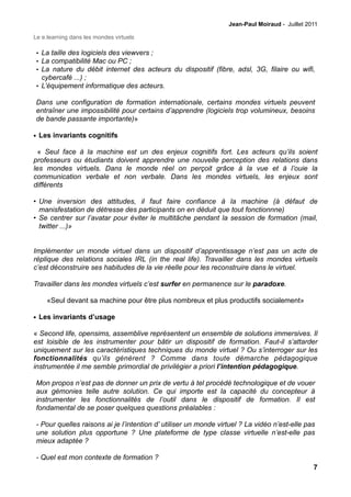 Jean-Paul Moiraud - Juillet 2011

Le e.learning dans les mondes virtuels

• La taille des logiciels des viewvers ;
• La compatibilité Mac ou PC ;
• La nature du débit internet des acteurs du dispositif (fibre, adsl, 3G, filaire ou wifi,
  cybercafé ...) ;
• L’équipement informatique des acteurs.

Dans une configuration de formation internationale, certains mondes virtuels peuvent
entraîner une impossibilité pour certains d’apprendre (logiciels trop volumineux, besoins
de bande passante importante)»

• Les invariants cognitifs

  « Seul face à la machine est un des enjeux cognitifs fort. Les acteurs qu’ils soient
professeurs ou étudiants doivent apprendre une nouvelle perception des relations dans
les mondes virtuels. Dans le monde réel on perçoit grâce à la vue et à l’ouie la
communication verbale et non verbale. Dans les mondes virtuels, les enjeux sont
différents

• Une inversion des attitudes, il faut faire confiance à la machine (à défaut de
  manisfestation de détresse des participants on en déduit que tout fonctionnne)
• Se centrer sur l’avatar pour éviter le multitâche pendant la session de formation (mail,
  twitter ...)»


Implémenter un monde virtuel dans un dispositif d’apprentissage n’est pas un acte de
réplique des relations sociales IRL (in the real life). Travailler dans les mondes virtuels
c’est déconstruire ses habitudes de la vie réelle pour les reconstruire dans le virtuel.

Travailler dans les mondes virtuels c’est surfer en permanence sur le paradoxe.

     «Seul devant sa machine pour être plus nombreux et plus productifs socialement»

• Les invariants d’usage

« Second life, opensims, assemblive représentent un ensemble de solutions immersives. Il
est loisible de les instrumenter pour bâtir un dispositif de formation. Faut-il s’attarder
uniquement sur les caractéristiques techniques du monde virtuel ? Ou s’interroger sur les
fonctionnalités qu’ils génèrent ? Comme dans toute démarche pédagogique
instrumentée il me semble primordial de privilégier a priori l’intention pédagogique.

Mon propos n’est pas de donner un prix de vertu à tel procédé technologique et de vouer
aux gémonies telle autre solution. Ce qui importe est la capacité du concepteur à
instrumenter les fonctionnalités de l’outil dans le dispositif de formation. Il est
fondamental de se poser quelques questions préalables :

- Pour quelles raisons ai je l’intention d’ utiliser un monde virtuel ? La vidéo n’est-elle pas
une solution plus opportune ? Une plateforme de type classe virtuelle n’est-elle pas
mieux adaptée ?

- Quel est mon contexte de formation ?
                                                                                               7
 
