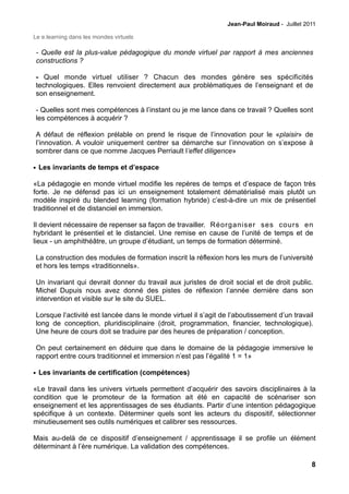 Jean-Paul Moiraud - Juillet 2011

Le e.learning dans les mondes virtuels

- Quelle est la plus-value pédagogique du monde virtuel par rapport à mes anciennes
constructions ?

- Quel monde virtuel utiliser ? Chacun des mondes génère ses spécificités
technologiques. Elles renvoient directement aux problématiques de l’enseignant et de
son enseignement.

- Quelles sont mes compétences à l’instant ou je me lance dans ce travail ? Quelles sont
les compétences à acquérir ?

A défaut de réflexion prélable on prend le risque de l’innovation pour le «plaisir» de
l’innovation. A vouloir uniquement centrer sa démarche sur l’innovation on s’expose à
sombrer dans ce que nomme Jacques Perriault l’effet diligence»

• Les invariants de temps et d’espace

«La pédagogie en monde virtuel modifie les repères de temps et d’espace de façon très
forte. Je ne défensd pas ici un enseignement totalement dématérialisé mais plutôt un
modèle inspiré du blended learning (formation hybride) c’est-à-dire un mix de présentiel
traditionnel et de distanciel en immersion.

Il devient nécessaire de repenser sa façon de travailler. Réorganiser ses cours en
hybridant le présentiel et le distanciel. Une remise en cause de l’unité de temps et de
lieux - un amphithéâtre, un groupe d’étudiant, un temps de formation déterminé.

La construction des modules de formation inscrit la réflexion hors les murs de l’université
et hors les temps «traditionnels».

Un invariant qui devrait donner du travail aux juristes de droit social et de droit public.
Michel Dupuis nous avez donné des pistes de réflexion l’année dernière dans son
intervention et visible sur le site du SUEL.

Lorsque l’activité est lancée dans le monde virtuel il s’agit de l’aboutissement d’un travail
long de conception, pluridisciplinaire (droit, programmation, financier, technologique).
Une heure de cours doit se traduire par des heures de préparation / conception.

On peut certainement en déduire que dans le domaine de la pédagogie immersive le
rapport entre cours traditionnel et immersion n’est pas l’égalité 1 = 1»

• Les invariants de certification (compétences)

«Le travail dans les univers virtuels permettent d’acquérir des savoirs disciplinaires à la
condition que le promoteur de la formation ait été en capacité de scénariser son
enseignement et les apprentissages de ses étudiants. Partir d’une intention pédagogique
spécifique à un contexte. Déterminer quels sont les acteurs du dispositif, sélectionner
minutieusement ses outils numériques et calibrer ses ressources.

Mais au-delà de ce dispositif d’enseignement / apprentissage il se profile un élément
déterminant à l’ère numérique. La validation des compétences.

                                                                                              8
 